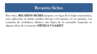 Pues bien, RECASÉNS SICHES propuso, en lugar de la lógica matemática,
cuya aplicación al ámbito jurídico llevaría a los juristas, en su opinión, a la
comisión de verdaderos dislates, una lógica de lo razonable inspirada en
algunas ideas de su maestro ORTEGA Y GASSET.
Recaséns Siches
 