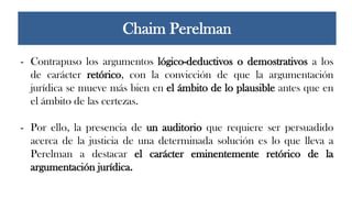 - Contrapuso los argumentos lógico-deductivos o demostrativos a los
de carácter retórico, con la convicción de que la argumentación
jurídica se mueve más bien en el ámbito de lo plausible antes que en
el ámbito de las certezas.
- Por ello, la presencia de un auditorio que requiere ser persuadido
acerca de la justicia de una determinada solución es lo que lleva a
Perelman a destacar el carácter eminentemente retórico de la
argumentación jurídica.
Chaim Perelman
 