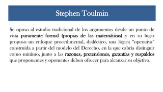 Se opuso al estudio tradicional de los argumentos desde un punto de
vista puramente formal (propias de las matemáticas) y en su lugar
propuso un enfoque procedimental, dialéctico, una lógica “operativa”
construida a partir del modelo del Derecho, en la que cabría distinguir
como mínimo, junto a las razones, pretensiones, garantías y respaldos
que proponentes y oponentes deben ofrecer para alcanzar su objetivo.
Stephen Toulmin
 