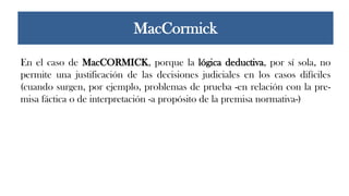 En el caso de MacCORMICK, porque la lógica deductiva, por sí sola, no
permite una justificación de las decisiones judiciales en los casos difíciles
(cuando surgen, por ejemplo, problemas de prueba -en relación con la pre-
misa fáctica o de interpretación -a propósito de la premisa normativa-)
MacCormick
 