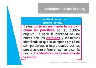 Define quién es realmente la marca y
cómo es percibida por su público
objetivo. Es decir, la identidad de una
Componentes del Branding
Identidad de marca
(Brand identity)
objetivo. Es decir, la identidad de una
marca son los atributos y elementos
identificables que la componen y cómo
son percibidos e interpretados por las
personas que entran en contacto con la
marca. La identidad es la esencia de
la marca.
Profesora: Maryfrancia Méndez Matheus
 