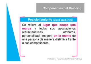 Se refiere al lugar que ocupa una
marca y todas sus asociaciones
(características, atributos,
Componentes del Branding
Posicionamiento (Brand positioning)
(características, atributos,
personalidad, imagen) en la mente de
una persona de manera distintiva frente
a sus competidores.
Profesora: Maryfrancia Méndez Matheus
 