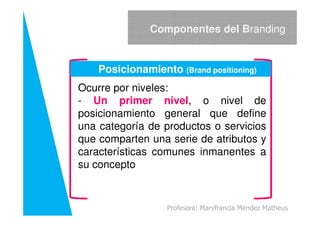 Ocurre por niveles:
- Un primer nivel, o nivel de
posicionamiento general que define
Componentes del Branding
Posicionamiento (Brand positioning)
posicionamiento general que define
una categoría de productos o servicios
que comparten una serie de atributos y
características comunes inmanentes a
su concepto
Profesora: Maryfrancia Méndez Matheus
 
