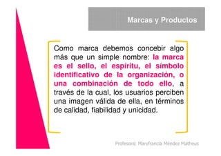 Como marca debemos concebir algo
más que un simple nombre: la marca
es el sello, el espíritu, el símbolo
identificativo de la organización, o
Marcas y Productos
identificativo de la organización, o
una combinación de todo ello, a
través de la cual, los usuarios perciben
una imagen válida de ella, en términos
de calidad, fiabilidad y unicidad.
Profesora: Maryfrancia Méndez Matheus
 
