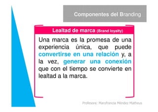 Una marca es la promesa de una
experiencia única, que puede
convertirse en una relación y, a
Componentes del Branding
Lealtad de marca (Brand loyalty)
convertirse en una relación y, a
la vez, generar una conexión
que con el tiempo se convierte en
lealtad a la marca.
Profesora: Maryfrancia Méndez Matheus
 