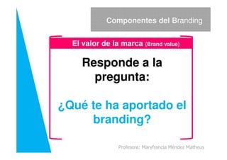Responde a la
pregunta:
Componentes del Branding
El valor de la marca (Brand value)
pregunta:
¿Qué te ha aportado el
branding?
Profesora: Maryfrancia Méndez Matheus
 