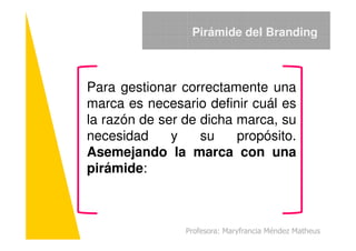 Para gestionar correctamente una
marca es necesario definir cuál es
la razón de ser de dicha marca, su
Pirámide del Branding
la razón de ser de dicha marca, su
necesidad y su propósito.
Asemejando la marca con una
pirámide:
Profesora: Maryfrancia Méndez Matheus
 