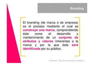 El branding (de marca o de empresa)
es el proceso mediante el cual se
construye una marca, comprendiendo
éste como el desarrollo y
Branding
éste como el desarrollo y
mantenimiento de un conjunto de
atributos y valores inherentes a la
marca y por la que ésta será
identificada por su público.
Profesora: Maryfrancia Méndez Matheus
 