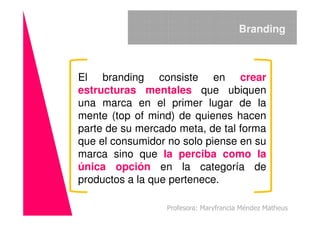 El branding consiste en crear
estructuras mentales que ubiquen
una marca en el primer lugar de la
mente (top of mind) de quienes hacen
Branding
mente (top of mind) de quienes hacen
parte de su mercado meta, de tal forma
que el consumidor no solo piense en su
marca sino que la perciba como la
única opción en la categoría de
productos a la que pertenece.
Profesora: Maryfrancia Méndez Matheus
 