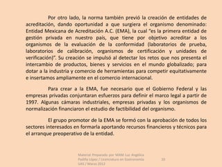 Por otro lado, la norma también previó la creación de entidades de
acreditación, dando oportunidad a que surgiera el organismo denominado:
Entidad Mexicana de Acreditación A.C. (EMA), la cual “es la primera entidad de
gestión privada en nuestro país, que tiene por objetivo acreditar a los
organismos de la evaluación de la conformidad (laboratorios de prueba,
laboratorios de calibración, organismos de certificación y unidades de
verificación)”. Su creación se impulsó al detectar los retos que nos presenta el
intercambio de productos, bienes y servicios en el mundo globalizado; para
dotar a la industria y comercio de herramientas para competir equitativamente
e insertamos ampliamente en el comercio internacional.
         Para crear a la EMA, fue necesario que el Gobierno Federal y las
empresas privadas conjuntaran esfuerzos para definir el marco legal a partir de
1997. Algunas cámaras industriales, empresas privadas y los organismos de
normalización financiaron el estudio de factibilidad del organismo.

          El grupo promotor de la EMA se formó con la aprobación de todos los
sectores interesados en formarla aportando recursos financieros y técnicos para
el arranque preoperativo de la entidad.


                       Material Preparado por MAM Luz Angélica
                       Padilla López / Licenciatura en Gastronomía   10
                       UAS / Marzo 2012
 