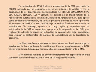 En noviembre de 1998 finaliza la evaluación de la EMA por parte de
SECOFI, apoyada por un evaluador externo de sistemas de calidad y con la
aprobación de las dependencias normalizadoras (SE, SECTUR, SEMARTNAP, STPS,
SSA, SAGAR, SEDESOL, SCT y SECOFI), se publica en el Diario Oficial de la
Federación la autorización a la Entidad Mexicana de Acreditación A.C. para operar
como entidad de acreditación, de carácter privado y sin fines de lucro a partir del
15 de enero de 1999. Con esto la DGN deja de realizar funciones en materia de
acreditación. Sin embargo, queda a su cargo vigilar y supervisar que las
actividades de la EMA se encuentren apegadas a lo estipulado en la LFMN y su
reglamento, además de seguir con la facultad de aprobar a los entes acreditados
para evaluar la conformidad de normas de competencia de la Secretaría de
Economía.

          La Dirección General de Normas tiene entres sus funciones otorgar la
aprobación de los organismos de certificación. Para ser autorizados por la DGN,
dichos organismos deberán previamente obtener su acreditación ante la EMA.

        Estos cambios han sido de enorme importancia y se espera que en breve
contemos con una infraestructura al nivel de las mejores del mundo.


                         Material Preparado por MAM Luz Angélica
                         Padilla López / Licenciatura en Gastronomía   11
                         UAS / Marzo 2012
 