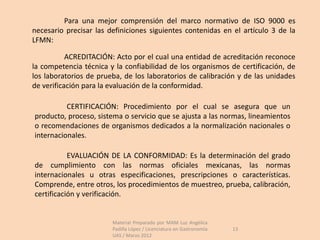 Para una mejor comprensión del marco normativo de ISO 9000 es
necesario precisar las definiciones siguientes contenidas en el artículo 3 de la
LFMN:

           ACREDITACIÓN: Acto por el cual una entidad de acreditación reconoce
la competencia técnica y la confiabilidad de los organismos de certificación, de
los laboratorios de prueba, de los laboratorios de calibración y de las unidades
de verificación para la evaluación de la conformidad.

          CERTIFICACIÓN: Procedimiento por el cual se asegura que un
producto, proceso, sistema o servicio que se ajusta a las normas, lineamientos
o recomendaciones de organismos dedicados a la normalización nacionales o
internacionales.

           EVALUACIÓN DE LA CONFORMIDAD: Es la determinación del grado
de cumplimiento con las normas oficiales mexicanas, las normas
internacionales u otras especificaciones, prescripciones o características.
Comprende, entre otros, los procedimientos de muestreo, prueba, calibración,
certificación y verificación.


                        Material Preparado por MAM Luz Angélica
                        Padilla López / Licenciatura en Gastronomía   13
                        UAS / Marzo 2012
 