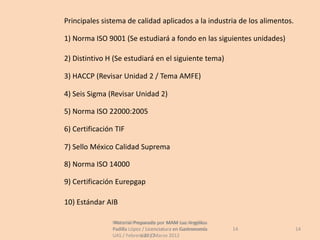 Principales sistema de calidad aplicados a la industria de los alimentos.

1) Norma ISO 9001 (Se estudiará a fondo en las siguientes unidades)

2) Distintivo H (Se estudiará en el siguiente tema)

3) HACCP (Revisar Unidad 2 / Tema AMFE)

4) Seis Sigma (Revisar Unidad 2)

5) Norma ISO 22000:2005

6) Certificación TIF

7) Sello México Calidad Suprema

8) Norma ISO 14000

9) Certificación Eurepgap

10) Estándar AIB

                Material Preparado por MAM Luz Angélica
                 Material Preparado             Luz Angélica
                Padilla López / Licenciatura en Gastronomía    14           14
                UAS / Febrero 2012Marzo 2012
                             UAS /
 