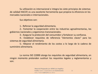 Su utilización es internacional e integra los siete principios de sistemas
de calidad HACCP, es una excelente herramienta que propicia la eficiencia en los
mercados nacionales e internacionales.

          Sus objetivos son:

          1.- Reforzar la seguridad alimentaria.
          2.- Fomentar la cooperación entre las industrias agroalimentarias, los
gobiernos nacionales y organismos transnacionales.
          3.- Asegurar la protección del consumidor y fortalecer su confianza.
          4.- Establecer requisitos de referencia “elementos claves” para los
sistemas de seguridad alimentaria.
          5.- Mejorar el rendimiento de los costos a lo largo de la cadena de
suministro alimentaria.


        La norma ISO 22000 otorga los requisitos de seguridad alimentaria, en
ningún momento pretenden sustituir los requisitos legales y reglamentarios y
son:

                         Material Preparado por MAM Luz Angélica
                          Material Preparado             Luz Angélica
                         Padilla López / Licenciatura en Gastronomía    16         16
                         UAS / Febrero 2012Marzo 2012
                                      UAS /
 
