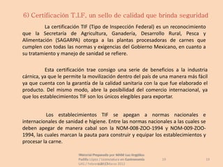 6) Certificación T.I.F, un sello de calidad que brinda seguridad
          La certificación TIF (Tipo de Inspección Federal) es un reconocimiento
que la Secretaría de Agricultura, Ganadería, Desarrollo Rural, Pesca y
Alimentación (SAGARPA) otorga a las plantas procesadoras de carnes que
cumplen con todas las normas y exigencias del Gobierno Mexicano, en cuanto a
su tratamiento y manejo de sanidad se refiere.

          Esta certificación trae consigo una serie de beneficios a la industria
cárnica, ya que le permite la movilización dentro del país de una manera más fácil
ya que cuenta con la garantía de la calidad sanitaria con la que fue elaborado el
producto. Del mismo modo, abre la posibilidad del comercio internacional, ya
que los establecimientos TIF son los únicos elegibles para exportar.


           Los establecimientos TIF se apegan a normas nacionales e
internacionales de sanidad e higiene. Entre las normas nacionales a las cuales se
deben apegar de manera cabal son la NOM-008-ZOO-1994 y NOM-009-ZOO-
1994, las cuales marcan la pauta para construir y equipar los establecimientos y
procesar la carne.

                        Material Preparado por MAM Luz Angélica
                         Material Preparado             Luz Angélica
                        Padilla López / Licenciatura en Gastronomía    19        19
                        UAS / Febrero 2012Marzo 2012
                                     UAS /
 