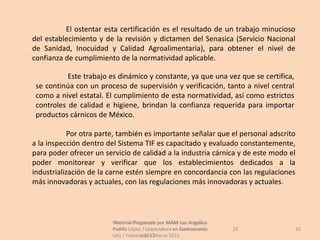 El ostentar esta certificación es el resultado de un trabajo minucioso
del establecimiento y de la revisión y dictamen del Senasica (Servicio Nacional
de Sanidad, Inocuidad y Calidad Agroalimentaria), para obtener el nivel de
confianza de cumplimiento de la normatividad aplicable.

           Este trabajo es dinámico y constante, ya que una vez que se certifica,
 se continúa con un proceso de supervisión y verificación, tanto a nivel central
 como a nivel estatal. El cumplimiento de esta normatividad, así como estrictos
 controles de calidad e higiene, brindan la confianza requerida para importar
 productos cárnicos de México.

            Por otra parte, también es importante señalar que el personal adscrito
a la inspección dentro del Sistema TIF es capacitado y evaluado constantemente,
para poder ofrecer un servicio de calidad a la industria cárnica y de este modo el
poder monitorear y verificar que los establecimientos dedicados a la
industrialización de la carne estén siempre en concordancia con las regulaciones
más innovadoras y actuales, con las regulaciones más innovadoras y actuales.




                         Material Preparado por MAM Luz Angélica
                          Material Preparado             Luz Angélica
                         Padilla López / Licenciatura en Gastronomía    20          20
                         UAS / Febrero 2012Marzo 2012
                                      UAS /
 
