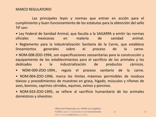 MARCO REGULATORIO

         Las principales leyes y normas que entran en acción para el
cumplimiento y buen funcionamiento de los estatutos para la obtención del sello
TIF son:
• Ley Federal de Sanidad Animal, que faculta a la SAGARPA a emitir las normas
oficiales     mexicanas     en      materia        de    sanidad       animal.
• Reglamento para la Industrialización Sanitaria de la Carne, que establece
lineamientos  generales      sobre     el     proceso    de     la   carne.
• NOM-008-ZOO-1994, son especificaciones zoosanitarias para la construcción y
equipamiento de los establecimientos para el sacrificio de los animales y los
dedicados    a     la    industrialización    de       productos    cárnicos.
•   NOM-009-ZOO-1994.,        regula       el     proceso          sanitario    de   la   carne.
• NOM-004-ZOO-1996, marca los límites máximos permisibles de residuos
tóxicos y procedimientos de muestreo en grasa, hígado, músculos y riñones de
aves, bovinos, caprinos cérvidos, equinos, ovinos y porcinos.
• NOM-033-ZOO-1995, se refiere al sacrificio humanitario de los animales
domésticos y silvestres.


                        Material Preparado por MAM Luz Angélica
                         Material Preparado             Luz Angélica
                        Padilla López / Licenciatura en Gastronomía        22                  22
                        UAS / Febrero 2012Marzo 2012
                                     UAS /
 