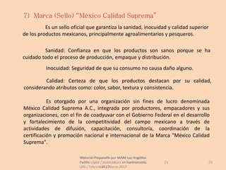 7) Marca (Sello) “México Calidad Suprema”
          Es un sello oficial que garantiza la sanidad, inocuidad y calidad superior
de los productos mexicanos, principalmente agroalimentarios y pesqueros.

         Sanidad: Confianza en que los productos son sanos porque se ha
cuidado todo el proceso de producción, empaque y distribución.
          Inocuidad: Seguridad de que su consumo no causa daño alguno.

         Calidad: Certeza de que los productos destacan por su calidad,
considerando atributos como: color, sabor, textura y consistencia.

           Es otorgado por una organización sin fines de lucro denominada
México Calidad Suprema A.C., integrada por productores, empacadores y sus
organizaciones, con el fin de coadyuvar con el Gobierno Federal en el desarrollo
y fortalecimiento de la competitividad del campo mexicano a través de
actividades de difusión, capacitación, consultoría, coordinación de la
certificación y promoción nacional e internacional de la Marca "México Calidad
Suprema".

                         Material Preparado por MAM Luz Angélica
                          Material Preparado             Luz Angélica
                         Padilla López / Licenciatura en Gastronomía    23         23
                         UAS / Febrero 2012Marzo 2012
                                      UAS /
 