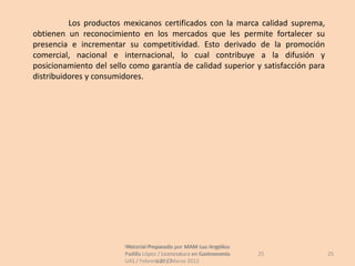 Los productos mexicanos certificados con la marca calidad suprema,
obtienen un reconocimiento en los mercados que les permite fortalecer su
presencia e incrementar su competitividad. Esto derivado de la promoción
comercial, nacional e internacional, lo cual contribuye a la difusión y
posicionamiento del sello como garantía de calidad superior y satisfacción para
distribuidores y consumidores.




                        Material Preparado por MAM Luz Angélica
                         Material Preparado             Luz Angélica
                        Padilla López / Licenciatura en Gastronomía    25         25
                        UAS / Febrero 2012Marzo 2012
                                     UAS /
 