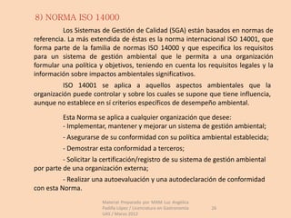 8) NORMA ISO 14000
          Los Sistemas de Gestión de Calidad (SGA) están basados en normas de
referencia. La más extendida de éstas es la norma internacional ISO 14001, que
forma parte de la familia de normas ISO 14000 y que especifica los requisitos
para un sistema de gestión ambiental que le permita a una organización
formular una política y objetivos, teniendo en cuenta los requisitos legales y la
información sobre impactos ambientales significativos.
          ISO 14001 se aplica a aquellos aspectos ambientales que la
organización puede controlar y sobre los cuales se supone que tiene influencia,
aunque no establece en sí criterios específicos de desempeño ambiental.

          Esta Norma se aplica a cualquier organización que desee:
          - Implementar, mantener y mejorar un sistema de gestión ambiental;
          - Asegurarse de su conformidad con su política ambiental establecida;
          - Demostrar esta conformidad a terceros;
          - Solicitar la certificación/registro de su sistema de gestión ambiental
por parte de una organización externa;
          - Realizar una autoevaluación y una autodeclaración de conformidad
con esta Norma.
                        Material Preparado por MAM Luz Angélica
                        Padilla López / Licenciatura en Gastronomía   26
                        UAS / Marzo 2012
 