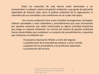 Todos los requisitos de esta Norma están destinados a ser
incorporados a cualquier sistema de gestión ambiental, cuyo grado de aplicación
dependerá de factores tales como la política ambiental de la organización, la
naturaleza de sus actividades y las condiciones en las cuales ella opera.

          Una norma ambiental tiene como finalidad homogeneizar conceptos,
ordenar actividades y crear estándares y procedimientos que sean reconocidos
por aquellas empresas que estén involucradas en alguna actividad productiva
que tenga un impacto ambiental. Las normas del sistema de gestión ambiental
fueron desarrolladas para establecer un conjunto de procedimientos y requisitos
que relacionen el ambiente con:
          - El proyecto empresarial. Misión y visión del negocio.
          - La planificación de la actividad de producir y servir comida.
          - La gestión de los proveedores y los productos adquiridos.
          - La producción del servicio




                       Material Preparado por MAM Luz Angélica
                       Padilla López / Licenciatura en Gastronomía   27
                       UAS / Marzo 2012
 