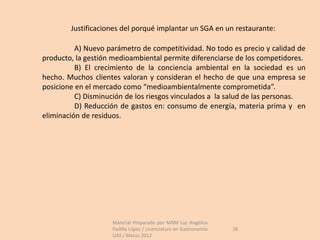 Justificaciones del porqué implantar un SGA en un restaurante:

          A) Nuevo parámetro de competitividad. No todo es precio y calidad de
producto, la gestión medioambiental permite diferenciarse de los competidores.
          B) El crecimiento de la conciencia ambiental en la sociedad es un
hecho. Muchos clientes valoran y consideran el hecho de que una empresa se
posicione en el mercado como “medioambientalmente comprometida”.
          C) Disminución de los riesgos vinculados a la salud de las personas.
          D) Reducción de gastos en: consumo de energía, materia prima y en
eliminación de residuos.




                    Material Preparado por MAM Luz Angélica
                    Padilla López / Licenciatura en Gastronomía   28
                    UAS / Marzo 2012
 