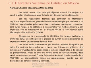 3.1. Diferentes Sistemas de Calidad en México
Normas Oficiales Mexicanas (Más de 900)
           Las NOM tienen como principal objetivo prevenir los riesgos a la
salud, la vida y el patrimonio y por lo tanto son de observancia obligatoria.
          Son las regulaciones técnicas que contienen la información,
requisitos, especificaciones, procedimientos y metodología que permiten a las
distintas dependencias gubernamentales establecer parámetros evaluables
para evitar riesgos a la población, a los animales y al medio ambiente y son
expedidas con lo establecido en el artículo 40 de la Ley Federal sobre
Metrología y Normalización (LFMN).
           El gobierno es el encargado de identificar los riesgos, evaluarlos y
emitir las NOM. Sin embargo en el proceso se suman las consideraciones de
expertos externos provenientes de otras áreas.
           Las NOM están conformadas por comités técnicos integrados por
todos los sectores interesados en el tema, no únicamente gobierno sino
también por investigadores, académicos y cámaras industriales o de colegios
de profesionistas. Antes de que una norma entre en funcionamiento, debe
existir un consenso entre el Comité Consultivo Nacional, donde a través de la
PROFECO, los consumidores tienen un representante, puesto que son
discusiones de carácter técnico y científico.
                       Material Preparado por MAM Luz Angélica
                       Padilla López / Licenciatura en Gastronomía   3
                       UAS / Marzo 2012
 