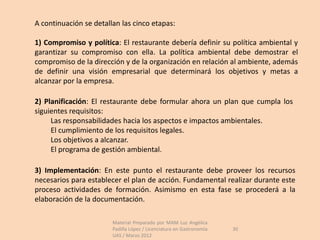 A continuación se detallan las cinco etapas:

1) Compromiso y política: El restaurante debería definir su política ambiental y
garantizar su compromiso con ella. La política ambiental debe demostrar el
compromiso de la dirección y de la organización en relación al ambiente, además
de definir una visión empresarial que determinará los objetivos y metas a
alcanzar por la empresa.

2) Planificación: El restaurante debe formular ahora un plan que cumpla los
siguientes requisitos:
     Las responsabilidades hacia los aspectos e impactos ambientales.
     El cumplimiento de los requisitos legales.
     Los objetivos a alcanzar.
     El programa de gestión ambiental.

3) Implementación: En este punto el restaurante debe proveer los recursos
necesarios para establecer el plan de acción. Fundamental realizar durante este
proceso actividades de formación. Asimismo en esta fase se procederá a la
elaboración de la documentación.

                        Material Preparado por MAM Luz Angélica
                        Padilla López / Licenciatura en Gastronomía   30
                        UAS / Marzo 2012
 