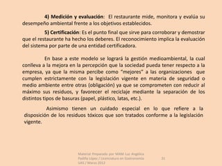 4) Medición y evaluación: El restaurante mide, monitora y evalúa su
desempeño ambiental frente a los objetivos establecidos.
          5) Certificación: Es el punto final que sirve para corroborar y demostrar
que el restaurante ha hecho los deberes. El reconocimiento implica la evaluación
del sistema por parte de una entidad certificadora.

           En base a este modelo se logrará la gestión medioambiental, la cual
conlleva a la mejora en la percepción que la sociedad pueda tener respecto a la
empresa, ya que la misma percibe como “mejores” a las organizaciones que
cumplen estrictamente con la legislación vigente en materia de seguridad o
medio ambiente entre otras (obligación) ya que se comprometen con reducir al
máximo sus residuos, y favorecer el reciclaje mediante la separación de los
distintos tipos de basuras (papel, plástico, latas, etc.).
          Asimismo tienen un cuidado especial en lo que refiere a la
disposición de los residuos tóxicos que son tratados conforme a la legislación
vigente.




                         Material Preparado por MAM Luz Angélica
                         Padilla López / Licenciatura en Gastronomía   31
                         UAS / Marzo 2012
 