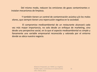 Del mismo modo, reducen las emisiones de gases contaminantes e
instalan mecanismos de limpieza.

          Y también tienen un control de contaminación acústica y/o los malos
olores, que siempre tienen una repercusión negativa en la sociedad.

          El compromiso medioambiental de un restaurante alcanzará cada
vez más mayor importancia, no solo desde un enfoque de marketing, sino
desde una perspectiva social, en la que el aspecto medioambiental es simple y
llanamente una variable empresarial reconocida y valorada por el entorno
donde se ubica nuestro negocio.




                     Material Preparado por MAM Luz Angélica
                     Padilla López / Licenciatura en Gastronomía   32
                     UAS / Marzo 2012
 