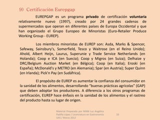 9) Certificación Eurepgap
          EUREPGAP es un programa privado de certificación voluntaria
relativamente nuevo (1997), creado por 24 grandes cadenas de
supermercados que operan en diferentes países de Europa Occidental y que
han organizado el Grupo Europeo de Minoristas (Euro-Retailer Produce
Working Group - EUREP).

          Los miembros minoristas de EUREP son: Asda, Marks & Spencer,
Safeway, Sainsbury's, Somerfield, Tesco y Waitrose (en el Reino Unido);
Ahold, Albert Heijn, Laurus, Superunie y Trade Service Netherlands (en
Holanda); Coop e ICA (en Suecia); Coop y Migros (en Suiza); Delhaize y
DRC/Belgium Auction Market (en Bélgica); Coop (en Italia); Eroski (en
España); McDonald's y METRO (en Alemania); Spar (en Austria); Super Quinn
(en Irlanda); Pick'n Pay (en Sudáfrica).

           El propósito de EUREP es aumentar la confianza del consumidor en
la sanidad de los alimentos, desarrollando “buenas prácticas agrícolas” (GAP)
que deben adoptar los productores. A diferencia a los otros programas de
certificación, EUREP hace énfasis en la sanidad de los alimentos y el rastreo
del producto hasta su lugar de origen.

                      Material Preparado por MAM Luz Angélica
                      Padilla López / Licenciatura en Gastronomía   33
                      UAS / Marzo 2012
 