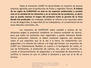 Hasta el momento, EUREP ha desarrollado un conjunto de buenas
prácticas agrícolas para la producción de frutas y vegetales frescos. El énfasis
de las reglas de EUREPGAP no está en los aspectos ambientales o sociales
sino en la sanidad de los alimentos y en el rastreo de los productos, es decir,
que se pueda rastrear el origen del producto hasta la parcela de la finca
donde fue producido. Sin embargo, también se refieren a los requisitos sobre
el uso de plaguicidas, la seguridad de los trabajadores, el cumplimiento de las
leyes laborales nacionales, etc.

           Los requisitos de EUREPGAP sobre sanidad y rastreo de los
alimentos exigen al productor establecer un sistema completo de control,
para que todos los productos sean registrados y pueda rastrearse dónde
fueron producidos. Además, se deben mantener registros, por ejemplo,
sobre el uso específico que se le dio a la tierra, los tratamientos con
plaguicidas y la rotación de cultivos a lo largo del tiempo. Los requisitos de
EUREP son relativamente flexibles en cuanto a la fumigación de suelos, el
uso de fertilizantes, la protección de cultivos, etc., pero son estrictos en
cuanto al almacenamiento de plaguicidas y la necesidad de documentar y
justificar la manera en que se cultivó el producto y qué uso se le dio al
terreno.

                       Material Preparado por MAM Luz Angélica
                       Padilla López / Licenciatura en Gastronomía   34
                       UAS / Marzo 2012
 