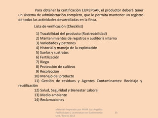 Para obtener la certificación EUREPGAP, el productor deberá tener
un sistema de administración completo, que le permita mantener un registro
de todas las actividades desarrolladas en la finca.
         Lista de verificación (Checklist)
            1) Trazabilidad del producto (Rastreabilidad)
            2) Mantenimientos de registros y auditoría interna
            3) Variedades y patrones
            4) Historial y manejo de la explotación
            5) Suelos y sustratos
            6) Fertilización
            7) Riego
            8) Protección de cultivos
            9) Recolección
           10) Manejo del producto
           11) Gestión de residuos y Agentes Contaminantes: Reciclaje y
reutilización
           12) Salud, Seguridad y Bienestar Laboral
           13) Medio ambiente
           14) Reclamaciones

                       Material Preparado por MAM Luz Angélica
                       Padilla López / Licenciatura en Gastronomía   35
                       UAS / Marzo 2012
 