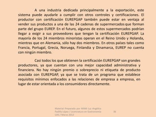 A una industria dedicada principalmente a la exportación, este
sistema puede ayudarle a cumplir con otros controles y certificaciones. El
productor con certificación EUREPGAP también puede estar en ventaja al
vender sus productos a una de las 24 cadenas de supermercados que forman
parte del grupo EUREP. En el futuro, algunos de estos supermercados podrían
llegar a exigir a sus proveedores que tengan la certificación EUREPGAP. La
mayoría de los 24 miembros minoristas operan en el Reino Unido y Holanda,
mientras que en Alemania, sólo hay dos miembros. En otros países tales como
Francia, Portugal, Grecia, Noruega, Finlandia y Dinamarca, EUREP no cuenta
con ningún miembro.

           Casi todos los que obtienen la certificación EUREPGAP son grandes
productores, ya que cuentan con una mejor capacidad administrativa y
financiera. No hay ningún premio o sobreprecio ni etiqueta de producto
asociada con EUREPGAP, ya que se trata de un programa que establece
requisitos mínimos enfocados a las relaciones de empresa a empresa, en
lugar de estar orientada a los consumidores directamente.




                      Material Preparado por MAM Luz Angélica
                      Padilla López / Licenciatura en Gastronomía   36
                      UAS / Marzo 2012
 