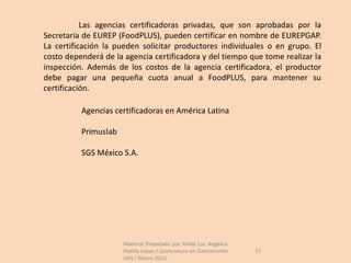 Las agencias certificadoras privadas, que son aprobadas por la
Secretaría de EUREP (FoodPLUS), pueden certificar en nombre de EUREPGAP.
La certificación la pueden solicitar productores individuales o en grupo. El
costo dependerá de la agencia certificadora y del tiempo que tome realizar la
inspección. Además de los costos de la agencia certificadora, el productor
debe pagar una pequeña cuota anual a FoodPLUS, para mantener su
certificación.

          Agencias certificadoras en América Latina

          Primuslab

          SGS México S.A.




                      Material Preparado por MAM Luz Angélica
                      Padilla López / Licenciatura en Gastronomía   37
                      UAS / Marzo 2012
 