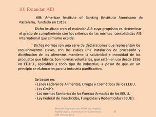 10) Estándar AIB
           AIB: American Institute of Banking (Instituto Americano de
Pastelería, fundado en 1919).
          Dicho instituto creo el estándar AIB cuyo propósito es determinar
el grado de cumplimiento con los criterios de las normas consolidadas AIB
International que el mismo expide.
           Dichas normas son una serie de declaraciones que representan los
requerimientos claves, con los cuales una instalación de procesado y
distribución de los alimentos mantiene la salubridad e inocuidad de los
productos que fabrica. Son normas voluntarias, que están en uso desde 1956
en EE.UU., aplicables a todo tipo de industrias, a pesar de que en un
principio se elaboraron para la industria panificadora.

          Se basan en:
          - La ley Federal de Alimentos, Drogas y Cosméticos de los EEUU.
          - Las GMP´s
          - Las normas Sanitarias de las Fuerzas Armadas de los EEUU.
          - Ley Federal de Insecticidas, Fungicidas y Rodenticidas (EEUU).

                      Material Preparado por MAM Luz Angélica
                      Padilla López / Licenciatura en Gastronomía   38
                      UAS / Marzo 2012
 