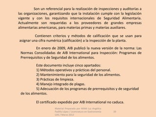 Son un referencial para la realización de inspecciones y auditorías a
las organizaciones, garantizando que la instalación cumple con la legislación
vigente y con los requisitos internacionales de Seguridad Alimentaria.
Actualmente son requeridas a los proveedores de grandes empresas
alimentarias americanas, para materias primas y materias auxiliares.

          Contienen criterios y métodos de calificación que se usan para
asignar una cifra numérica (calificación) a la inspección de la planta.
          En enero de 2009, AIB publicó la nueva versión de la norma: Las
 Normas Consolidadas de AIB International para Inspección: Programas de
 Prerrequisitos y de Seguridad de los alimentos.

            Este documento incluye cinco apartados:
            1) Métodos operativos y prácticas del personal.
            2) Mantenimiento para la seguridad de los alimentos.
            3) Prácticas de limpieza.
            4) Manejo integrado de plagas.
            5) Adecuación de los programas de prerrequisitos y de seguridad
 de los alimentos.

           El certificado expedido por AIB International no caduca.
                       Material Preparado por MAM Luz Angélica
                       Padilla López / Licenciatura en Gastronomía   39
                       UAS / Marzo 2012
 