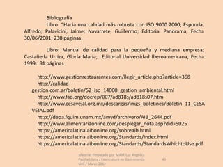 Bibliografía
         Libro: “Hacia una calidad más robusta con ISO 9000:2000; Esponda,
Alfredo; Palavicini, Jaime; Navarrete, Guillermo; Editorial Panorama; Fecha
30/06/2001; 230 páginas

         Libro: Manual de calidad para la pequeña y mediana empresa;
Castañeda Urriza, Gloría María; Editorial Universidad Iberoamericana, Fecha
1999; 81 páginas

     http://www.gestionrestaurantes.com/llegir_article.php?article=368
     http://calidad-
   gestion.com.ar/boletin/52_iso_14000_gestion_ambiental.html
     http://www.fao.org/docrep/007/ad818s/ad818s07.htm
     http://www.cesavejal.org.mx/descargas/imgs_boletines/Boletin_11_CESA
   VEJAL.pdf
     http://depa.fquim.unam.mx/amyd/archivero/AIB_2644.pdf
     http://www.alimentariaonline.com/desplegar_nota.asp?did=5025
     https://americalatina.aibonline.org/sobreaib.html
     https://americalatina.aibonline.org/Standards/index.html
     https://americalatina.aibonline.org/Standards/StandardsWhichtoUse.pdf
                      Material Preparado por MAM Luz Angélica
                      Padilla López / Licenciatura en Gastronomía   40
                      UAS / Marzo 2012
 