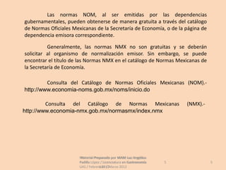Las normas NOM, al ser emitidas por las dependencias
gubernamentales, pueden obtenerse de manera gratuita a través del catálogo
de Normas Oficiales Mexicanas de la Secretaría de Economía, o de la página de
dependencia emisora correspondiente.

          Generalmente, las normas NMX no son gratuitas y se deberán
solicitar al organismo de normalización emisor. Sin embargo, se puede
encontrar el título de las Normas NMX en el catálogo de Normas Mexicanas de
la Secretaría de Economía.

         Consulta del Catálogo de Normas Oficiales Mexicanas (NOM).-
http://www.economia-noms.gob.mx/noms/inicio.do

         Consulta del Catálogo de Normas Mexicanas                        (NMX).-
http://www.economia-nmx.gob.mx/normasmx/index.nmx




                       Material Preparado por MAM Luz Angélica
                        Material Preparado             Luz Angélica
                       Padilla López / Licenciatura en Gastronomía    5             5
                       UAS / Febrero 2012Marzo 2012
                                    UAS /
 