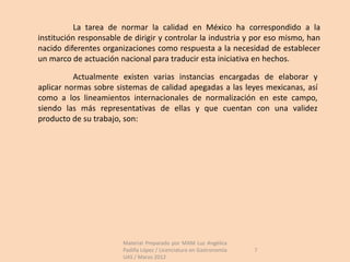 La tarea de normar la calidad en México ha correspondido a la
institución responsable de dirigir y controlar la industria y por eso mismo, han
nacido diferentes organizaciones como respuesta a la necesidad de establecer
un marco de actuación nacional para traducir esta iniciativa en hechos.

          Actualmente existen varias instancias encargadas de elaborar y
aplicar normas sobre sistemas de calidad apegadas a las leyes mexicanas, así
como a los lineamientos internacionales de normalización en este campo,
siendo las más representativas de ellas y que cuentan con una validez
producto de su trabajo, son:




                        Material Preparado por MAM Luz Angélica
                        Padilla López / Licenciatura en Gastronomía   7
                        UAS / Marzo 2012
 