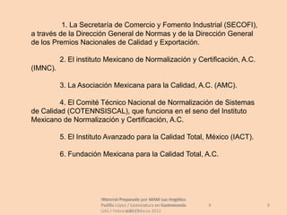 1. La Secretaría de Comercio y Fomento Industrial (SECOFI),
a través de la Dirección General de Normas y de la Dirección General
de los Premios Nacionales de Calidad y Exportación.

          2. El instituto Mexicano de Normalización y Certificación, A.C.
(IMNC).

          3. La Asociación Mexicana para la Calidad, A.C. (AMC).

         4. El Comité Técnico Nacional de Normalización de Sistemas
de Calidad (COTENNSISCAL), que funciona en el seno del Instituto
Mexicano de Normalización y Certificación, A.C.

          5. El Instituto Avanzado para la Calidad Total, México (IACT).

          6. Fundación Mexicana para la Calidad Total, A.C.




                       Material Preparado por MAM Luz Angélica
                        Material Preparado             Luz Angélica
                       Padilla López / Licenciatura en Gastronomía    8     8
                       UAS / Febrero 2012Marzo 2012
                                    UAS /
 