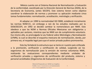 México cuenta con el Sistema Nacional de Normalización y Evaluación
de la conformidad, coordinado por la Dirección General de Normas (DGN), de la
Secretaría de Economía, (antes SECOFI). Este sistema tienen como objetivo
coordinar la elaboración de normas y promover su aplicación mediante cinco
tareas fundamentales: normalización, acreditación, metrología y verificación.

          Al adoptar en 1990 la normatividad ISO 9000, estableció inicialmente
las normas NOM-CC, sin embargo a raíz de los estudios realizados por la
DGN/SECOFI, en 1992 se decidió cambiar la nomenclatura por NMX. Esto
obedece a que las NOM o Normas Oficiales Mexicanas son obligatorias y
aplicables por sectores, mientras que las NMX son de cumplimiento voluntario.
Ese mismo año, es promulgada la Ley Federal sobre Metrología y Normalización
(LFMN), la cual se describe el esquema mexicano de normalización, dando, por
primera vez, el respaldo legal para que el sector privado pudiera promoverlos.
           Esta ley fortaleció la estructura que se tenía en nuestro país enfocada
a la promoción, verificación y certificación de calidad, surgiendo así los
organismos de normalización para la emisión de normas voluntarias NMX,
realizando las evaluaciones correspondientes mediante unidades de
verificación privadas y organismos de certificación del producto, sistema y
personal acreditados (Organismos de Evaluación de la Conformidad).

                       Material Preparado por MAM Luz Angélica
                        Material Preparado             Luz Angélica
                       Padilla López / Licenciatura en Gastronomía    9              9
                       UAS / Febrero 2012Marzo 2012
                                    UAS /
 