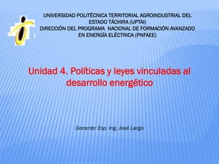 Unidad 4. Políticas y leyes vinculadas al
desarrollo energético
UNIVERSIDAD POLITÉCNICA TERRITORIAL AGROINDUSTRIAL DEL
ESTADO TÁCHIRA (UPTAI)
DIRECCIÓN DEL PROGRAMA NACIONAL DE FORMACIÓN AVANZADO
EN ENERGÍA ELÉCTRICA (PNFAEE)
Docente: Esp. Ing. José Largo
 