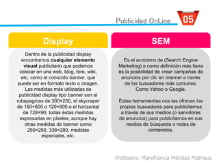 Profesora: Maryfrancia Méndez Matheus
Publicidad OnLine
Dentro de la publicidad display
encontramos cualquier elemento
visual publicitario que podamos
colocar en una web, blog, foro, wiki,
etc. como el conocido banner, que
puede ser en formato texto o imagen.
Las medidas más utilizadas de
publicidad display tipo banner son el
robapaginas de 300×250, el skycraper
de 160×600 o 120×600 o el horizontal
de 728×90, todas éstas medidas
expresadas en píxeles; aunque hay
otras medidas de banner como
250×250, 336×280, medidas
especiales, etc.
Display SEM
Es el acrónimo de (Search Engine
Marketing) o como definición más llana
es la posibilidad de crear campañas de
anuncios por clic en internet a través
de los buscadores más comunes.
Como Yahoo o Google.
Estas herramientas nos las ofrecen los
propios buscadores para publicitarnos
a través de sus medios (o servidores
de anuncios) para publicitarnos en sus
medios de búsqueda o redes de
contenidos.
 