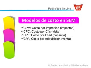CPM: Costo por Impresión (impactos)
CPC: Costo por Clic (visita)
CPL: Costo por Lead (consulta)
CPA: Costo por Adquisición (venta)
Profesora: Maryfrancia Méndez Matheus
Publicidad OnLine
Modelos de costo en SEM
 