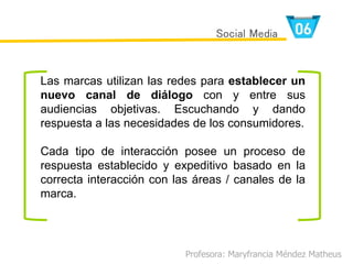 Las marcas utilizan las redes para establecer un
nuevo canal de diálogo con y entre sus
audiencias objetivas. Escuchando y dando
respuesta a las necesidades de los consumidores.
Cada tipo de interacción posee un proceso de
respuesta establecido y expeditivo basado en la
correcta interacción con las áreas / canales de la
marca.
Profesora: Maryfrancia Méndez Matheus
Social Media
 