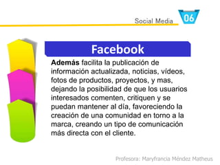 Además facilita la publicación de
información actualizada, noticias, vídeos,
fotos de productos, proyectos, y mas,
dejando la posibilidad de que los usuarios
interesados comenten, critiquen y se
puedan mantener al día, favoreciendo la
creación de una comunidad en torno a la
marca, creando un tipo de comunicación
más directa con el cliente.
Profesora: Maryfrancia Méndez Matheus
Facebook
Social Media
 