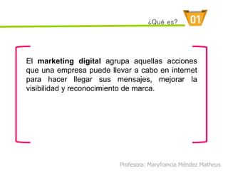 El marketing digital agrupa aquellas acciones
que una empresa puede llevar a cabo en internet
para hacer llegar sus mensajes, mejorar la
visibilidad y reconocimiento de marca.
Profesora: Maryfrancia Méndez Matheus
¿Qué es?
 