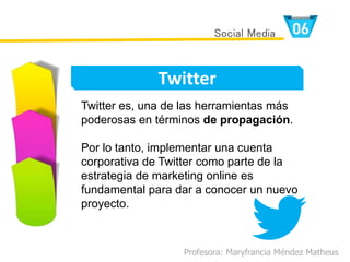 Profesora: Maryfrancia Méndez Matheus
Twitter
Social Media
Twitter es, una de las herramientas más
poderosas en términos de propagación.
Por lo tanto, implementar una cuenta
corporativa de Twitter como parte de la
estrategia de marketing online es
fundamental para dar a conocer un nuevo
proyecto.
 