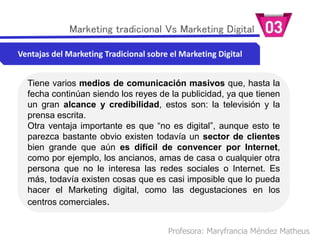 Profesora: Maryfrancia Méndez Matheus
Marketing tradicional Vs Marketing Digital
Ventajas del Marketing Tradicional sobre el Marketing Digital
Tiene varios medios de comunicación masivos que, hasta la
fecha continúan siendo los reyes de la publicidad, ya que tienen
un gran alcance y credibilidad, estos son: la televisión y la
prensa escrita.
Otra ventaja importante es que “no es digital”, aunque esto te
parezca bastante obvio existen todavía un sector de clientes
bien grande que aún es difícil de convencer por Internet,
como por ejemplo, los ancianos, amas de casa o cualquier otra
persona que no le interesa las redes sociales o Internet. Es
más, todavía existen cosas que es casi imposible que lo pueda
hacer el Marketing digital, como las degustaciones en los
centros comerciales.
 